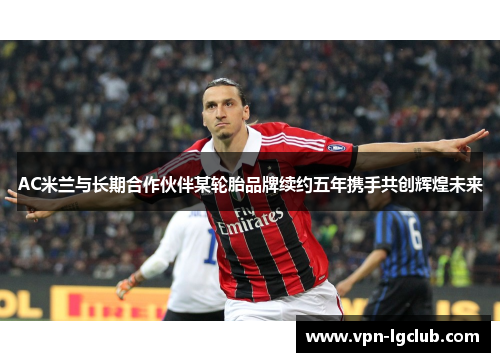 AC米兰与长期合作伙伴某轮胎品牌续约五年携手共创辉煌未来