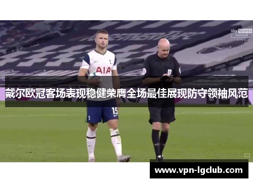 戴尔欧冠客场表现稳健荣膺全场最佳展现防守领袖风范