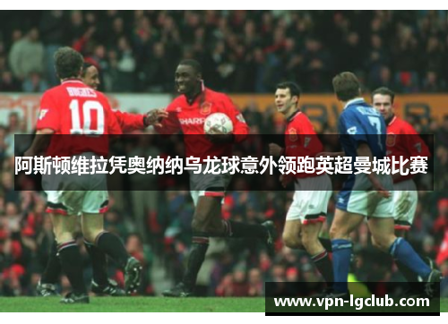 阿斯顿维拉凭奥纳纳乌龙球意外领跑英超曼城比赛 