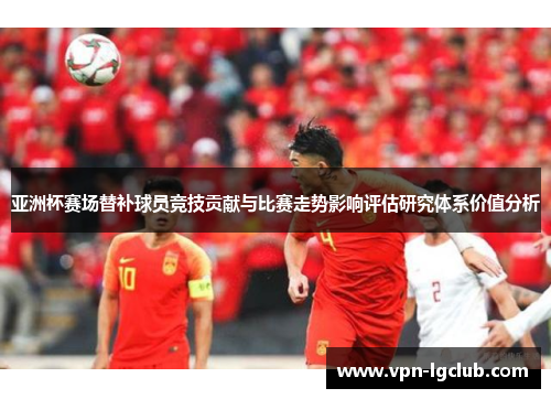 亚洲杯赛场替补球员竞技贡献与比赛走势影响评估研究体系价值分析