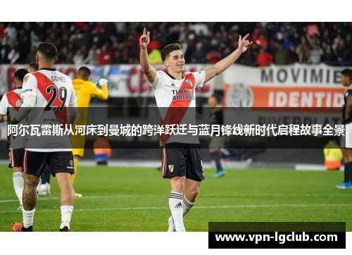 阿尔瓦雷斯从河床到曼城的跨洋跃迁与蓝月锋线新时代启程故事全景 阿尔瓦雷斯从河床到曼城的跨洋跃迁与蓝月锋线新时代启程故事全景