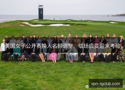 美国女子公开赛换人名额调整,临场应变迎来考验 美国女子公开赛换人名额调整,临场应变迎来考验