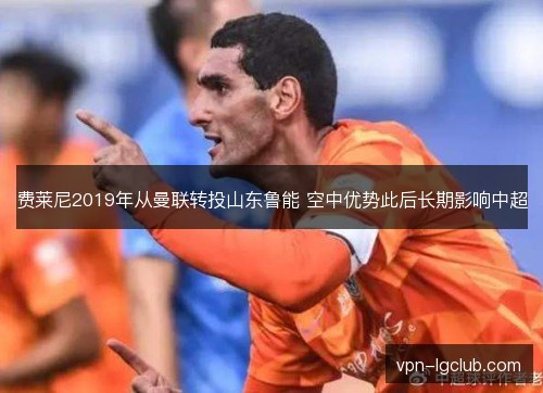 费莱尼2019年从曼联转投山东鲁能 空中优势此后长期影响中超